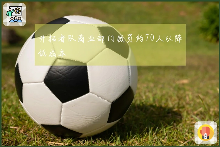 开拓者队商业部门裁员约70人以降低成本