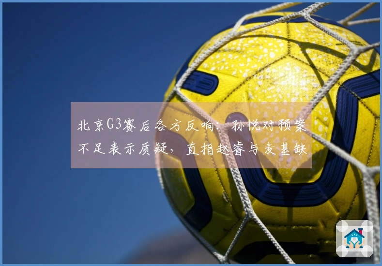 北京G3赛后各方反响：孙悦对预案不足表示质疑，直指赵睿与麦基缺乏斗志！